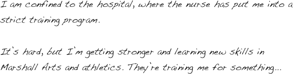 I am confined to the hospital, where the nurse has put me into a strict training program. 

It’s hard, but I’m getting stronger and learning new skills in Marshall Arts and athletics. They’re training me for something...
