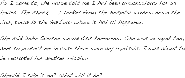 

As I came to, the nurse told me I had been unconscious for 24 hours. The shock ... I looked from the hospital window down the river, towards the Harbour where it had all happened. 

She said John Overton would visit tomorrow. She was an agent too, sent to protect me in case there were any reprisals. I was about to be recruited for another mission.

Should I take it on? What will it be?  